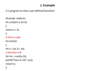 2. Example
// C program to show user-defined functions
#include <stdio.h>
int sum(int a, int b)
{
return a + b;
}
// Driver code
int main()
{
int a = 30, b = 40;
// function call
int res = sum(a, b);
printf("Sum is: %d", res);
return 0;
}
 