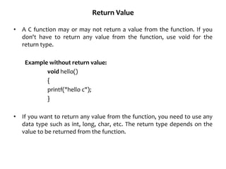 Return Value
• A C function may or may not return a value from the function. If you
don't have to return any value from the function, use void for the
return type.
Example without return value:
void hello()
{
printf("hello c");
}
• If you want to return any value from the function, you need to use any
data type such as int, long, char, etc. The return type depends on the
value to be returned from the function.
 