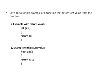 • Let's see a simple example of C function that returns int value from the
function.
1. Example with return value:
int get()
{
return 10;
}
2. Example with return value:
float get()
{
return 10.2;
}
 