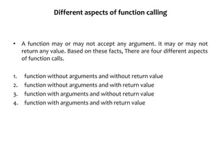 Different aspects of function calling
• A function may or may not accept any argument. It may or may not
return any value. Based on these facts, There are four different aspects
of function calls.
1. function without arguments and without return value
2. function without arguments and with return value
3. function with arguments and without return value
4. function with arguments and with return value
 