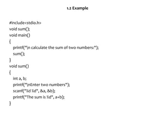 1.2 Example
#include<stdio.h>
void sum();
void main()
{
printf("n calculate the sum of two numbers:");
sum();
}
void sum()
{
int a, b;
printf("nEnter two numbers");
scanf("%d %d", &a, &b);
printf("The sum is %d", a+b);
}
 
