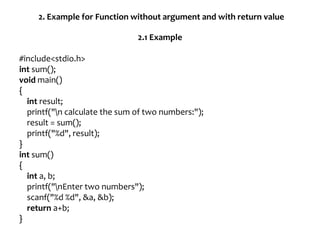 2. Example for Function without argument and with return value
2.1 Example
#include<stdio.h>
int sum();
void main()
{
int result;
printf("n calculate the sum of two numbers:");
result = sum();
printf("%d", result);
}
int sum()
{
int a, b;
printf("nEnter two numbers");
scanf("%d %d", &a, &b);
return a+b;
}
 