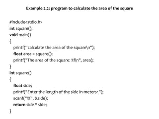 Example 2.2: program to calculate the area of the square
#include<stdio.h>
int square();
void main()
{
printf(“calculate the area of the squaren");
float area = square();
printf("The area of the square: %fn", area);
}
int square()
{
float side;
printf("Enter the length of the side in meters: ");
scanf("%f", &side);
return side * side;
}
 