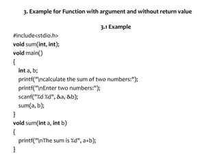3. Example for Function with argument and without return value
3.1 Example
#include<stdio.h>
void sum(int, int);
void main()
{
int a, b;
printf("ncalculate the sum of two numbers:");
printf("nEnter two numbers:");
scanf("%d %d", &a, &b);
sum(a, b);
}
void sum(int a, int b)
{
printf("nThe sum is %d", a+b);
}
 