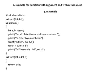 4. Example for Function with argument and with return value
4.1 Example
#include<stdio.h>
int sum(int, int);
void main()
{
int a, b, result;
printf("ncalculate the sum of two numbers:");
printf("nEnter two numbers:");
scanf("%d %d", &a, &b);
result = sum(a, b);
printf("nThe sum is : %d", result);
}
int sum(int a, int b)
{
return a+b;
}
 