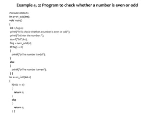 Example 4. 2: Program to check whether a number is even or odd
#include<stdio.h>
int even_odd(int);
void main()
{
int n,flag=0;
printf("nTo check whether a number is even or odd");
printf("nEnter the number: ");
scanf("%d",&n);
flag = even_odd(n);
if(flag == 0)
{
printf("nThe number is odd");
}
else
{
printf("nThe number is even");
} }
int even_odd(int n)
{
if(n%2 == 0)
{
return 0;
}
else
{
return 0;
} }
 