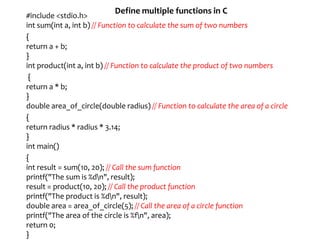 Define multiple functions in C
#include <stdio.h>
int sum(int a, int b) // Function to calculate the sum of two numbers
{
return a + b;
}
int product(int a, int b) // Function to calculate the product of two numbers
{
return a * b;
}
double area_of_circle(double radius) // Function to calculate the area of a circle
{
return radius * radius * 3.14;
}
int main()
{
int result = sum(10, 20); // Call the sum function
printf("The sum is %dn", result);
result = product(10, 20); // Call the product function
printf("The product is %dn", result);
double area = area_of_circle(5); // Call the area of a circle function
printf("The area of the circle is %fn", area);
return 0;
}
 