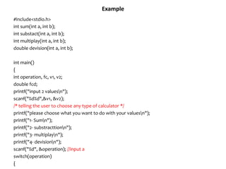 Example
#include<stdio.h>
int sum(int a, int b);
int substact(int a, int b);
int multiplay(int a, int b);
double devision(int a, int b);
int main()
{
int operation, fc, v1, v2;
double fcd;
printf("input 2 valuesn");
scanf("%d%d",&v1, &v2);
/* telling the user to choose any type of calculator */
printf("please choose what you want to do with your valuesn");
printf("1- Sumn");
printf("2- substracttionn");
printf("3- multiplayn");
printf("4- devisionn");
scanf("%d", &operation); //input a
switch(operation)
{
 