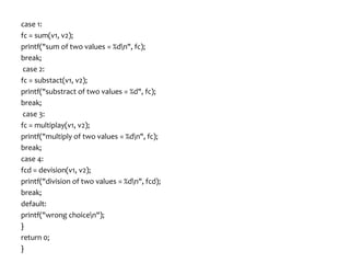 case 1:
fc = sum(v1, v2);
printf("sum of two values = %dn", fc);
break;
case 2:
fc = substact(v1, v2);
printf("substract of two values = %d", fc);
break;
case 3:
fc = multiplay(v1, v2);
printf("multiply of two values = %dn", fc);
break;
case 4:
fcd = devision(v1, v2);
printf("division of two values = %dn", fcd);
break;
default:
printf("wrong choicen");
}
return 0;
}
 