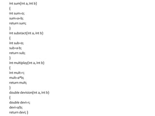 int sum(int a, int b)
{
int sum=0;
sum=a+b;
return sum;
}
int substact(int a, int b)
{
int sub=0;
sub=a-b;
return sub;
}
int multiplay(int a, int b)
{
int mult=1;
mult=a*b;
return mult;
}
double devision(int a, int b)
{
double devi=1;
devi=a/b;
return devi; }
 