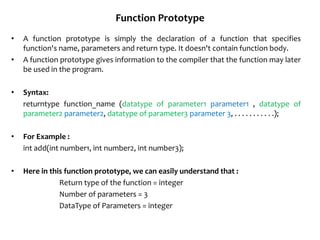 Function Prototype
• A function prototype is simply the declaration of a function that specifies
function's name, parameters and return type. It doesn't contain function body.
• A function prototype gives information to the compiler that the function may later
be used in the program.
• Syntax:
returntype function_name (datatype of parameter1 parameter1 , datatype of
parameter2 parameter2, datatype of parameter3 parameter 3, . . . . . . . . . . .);
• For Example :
int add(int number1, int number2, int number3);
• Here in this function prototype, we can easily understand that :
Return type of the function = integer
Number of parameters = 3
DataType of Parameters = integer
 