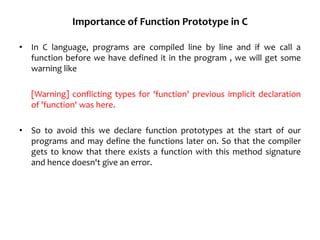 Importance of Function Prototype in C
• In C language, programs are compiled line by line and if we call a
function before we have defined it in the program , we will get some
warning like
[Warning] conflicting types for 'function' previous implicit declaration
of 'function' was here.
• So to avoid this we declare function prototypes at the start of our
programs and may define the functions later on. So that the compiler
gets to know that there exists a function with this method signature
and hence doesn't give an error.
 