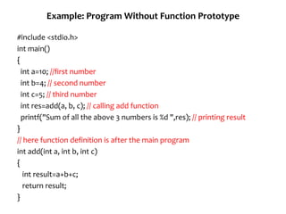 Example: Program Without Function Prototype
#include <stdio.h>
int main()
{
int a=10; //first number
int b=4; // second number
int c=5; // third number
int res=add(a, b, c); // calling add function
printf("Sum of all the above 3 numbers is %d ",res); // printing result
}
// here function definition is after the main program
int add(int a, int b, int c)
{
int result=a+b+c;
return result;
}
 