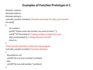 Examples of Function Prototype in C
#include <stdio.h>
#include<math.h>
#include<string.h>
void odd_even(int number); // function prototype for odd_even function
int main()
{
int number1;
printf(" Please enter the number you want to know " );
scanf( "%d",&number1) ; // taking number as input from user
odd_even(number1); // calling odd even function
return 0 ;
}
// here function definition is after the main program
void odd_even(int number) // function definition
{
if(number%2==0)
printf("%d is an even number",number);
else
printf("%d is an odd number ",number);
}
 