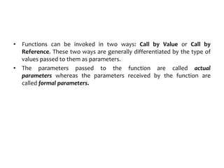 • Functions can be invoked in two ways: Call by Value or Call by
Reference. These two ways are generally differentiated by the type of
values passed to them as parameters.
• The parameters passed to the function are called actual
parameters whereas the parameters received by the function are
called formal parameters.
 