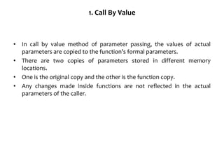 1. Call By Value
• In call by value method of parameter passing, the values of actual
parameters are copied to the function’s formal parameters.
• There are two copies of parameters stored in different memory
locations.
• One is the original copy and the other is the function copy.
• Any changes made inside functions are not reflected in the actual
parameters of the caller.
 