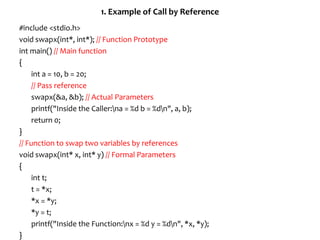 1. Example of Call by Reference
#include <stdio.h>
void swapx(int*, int*); // Function Prototype
int main() // Main function
{
int a = 10, b = 20;
// Pass reference
swapx(&a, &b); // Actual Parameters
printf("Inside the Caller:na = %d b = %dn", a, b);
return 0;
}
// Function to swap two variables by references
void swapx(int* x, int* y) // Formal Parameters
{
int t;
t = *x;
*x = *y;
*y = t;
printf("Inside the Function:nx = %d y = %dn", *x, *y);
}
 