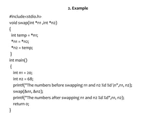 2. Example
#include<stdio.h>
void swap(int *n1 ,int *n2)
{
int temp = *n1;
*n1 = *n2;
*n2 = temp;
}
int main()
{
int n1 = 20;
int n2 = 68;
printf("The numbers before swapping n1 and n2 %d %d n",n1, n2);
swap(&n1, &n2);
printf("The numbers after swapping n1 and n2 %d %d",n1, n2);
return 0;
}
 