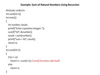 Example: Sum of Natural Numbers Using Recursion
#include <stdio.h>
int sum(int n);
int main()
{
int number, result;
printf("Enter a positive integer: ");
scanf("%d", &number);
result = sum(number);
printf("sum = %d", result);
return 0;
}
int sum(int n)
{
if (n != 0)
return n + sum(n-1); // sum() function calls itself
else
return n;
}
 