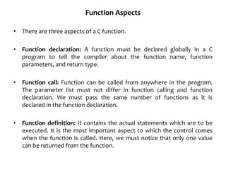 Function Aspects
• There are three aspects of a C function.
• Function declaration: A function must be declared globally in a C
program to tell the compiler about the function name, function
parameters, and return type.
• Function call: Function can be called from anywhere in the program.
The parameter list must not differ in function calling and function
declaration. We must pass the same number of functions as it is
declared in the function declaration.
• Function definition: It contains the actual statements which are to be
executed. It is the most important aspect to which the control comes
when the function is called. Here, we must notice that only one value
can be returned from the function.
 