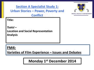Title:
Tsotsi –
Location and Social Representation
Analysis
Monday 1st December 2014
FM4:
Varieties of Film Experience – Issues and Debates
Section A Specialist Study 1:
Urban Stories – Power, Poverty and
Conflict
 