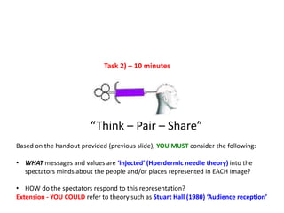 Task 2) – 10 minutes
“Think – Pair – Share”
Based on the handout provided (previous slide), YOU MUST consider the following:
• WHAT messages and values are ‘injected’ (Hperdermic needle theory) into the
spectators minds about the people and/or places represented in EACH image?
• HOW do the spectators respond to this representation?
Extension - YOU COULD refer to theory such as Stuart Hall (1980) ‘Audience reception’
 