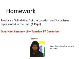 Homework
Produce a “Mind-Map” of the Location and Social Issues
represented in the text. (1 Page)
Due: Next Lesson – L9 – Tuesday 3rd December
Study this – Complete some of
the tasks!
 