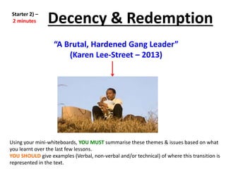 Using your mini-whiteboards, YOU MUST summarise these themes & issues based on what
you learnt over the last few lessons.
YOU SHOULD give examples (Verbal, non-verbal and/or technical) of where this transition is
represented in the text.
Decency & Redemption
“A Brutal, Hardened Gang Leader”
(Karen Lee-Street – 2013)
Starter 2) –
2 minutes
 
