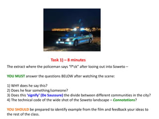 The extract where the policeman says “f*ck” after looing out into Soweto –
YOU MUST answer the questions BELOW after watching the scene:
1) WHY does he say this?
2) Does he fear something/someone?
3) Does this ‘signify’ (De Saussure) the divide between different communities in the city?
4) The technical code of the wide shot of the Soweto landscape – Connotations?
YOU SHOULD be prepared to identify example from the film and feedback your ideas to
the rest of the class.
Task 1) – 8 minutes
 