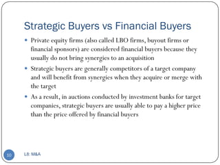 Strategic Buyers vs Financial Buyers
      Private equity firms (also called LBO firms, buyout firms or
       financial sponsors) are considered financial buyers because they
       usually do not bring synergies to an acquisition
      Strategic buyers are generally competitors of a target company
       and will benefit from synergies when they acquire or merge with
       the target
      As a result, in auctions conducted by investment banks for target
       companies, strategic buyers are usually able to pay a higher price
       than the price offered by financial buyers




10   L8: M&A
 