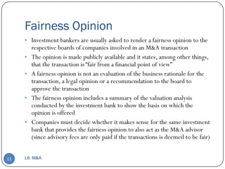 Fairness Opinion
     • Investment bankers are usually asked to render a fairness opinion to the
         respective boards of companies involved in an M&A transaction
     •   The opinion is made publicly available and it states, among other things,
         that the transaction is ―fair from a financial point of view‖
     •   A fairness opinion is not an evaluation of the business rationale for the
         transaction, a legal opinion or a recommendation to the board to
         approve the transaction
     •   The fairness opinion includes a summary of the valuation analysis
         conducted by the investment bank to show the basis on which the
         opinion is offered
     •   Companies must decide whether it makes sense for the same investment
         bank that provides the fairness opinion to also act as the M&A advisor
         (since advisory fees are only paid if the transactions is deemed to be fair)


11   L8: M&A
 