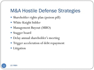 M&A Hostile Defense Strategies
      Shareholder rights plan (poison pill)
      White Knight bidder
      Management Buyout (MBO)
      Stagger board
      Delay annual shareholder’s meeting
      Trigger acceleration of debt repayment
      Litigation




12   L8: M&A
 