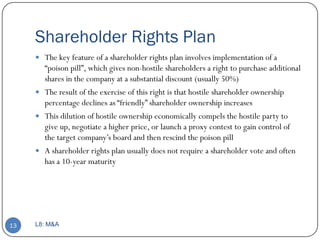 Shareholder Rights Plan
      The key feature of a shareholder rights plan involves implementation of a
       ―poison pill‖, which gives non-hostile shareholders a right to purchase additional
       shares in the company at a substantial discount (usually 50%)
      The result of the exercise of this right is that hostile shareholder ownership
       percentage declines as ―friendly‖ shareholder ownership increases
      This dilution of hostile ownership economically compels the hostile party to
       give up, negotiate a higher price, or launch a proxy contest to gain control of
       the target company’s board and then rescind the poison pill
      A shareholder rights plan usually does not require a shareholder vote and often
       has a 10-year maturity




13   L8: M&A
 