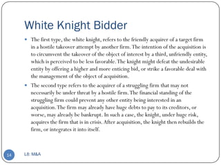 White Knight Bidder
      The first type, the white knight, refers to the friendly acquirer of a target firm
       in a hostile takeover attempt by another firm. The intention of the acquisition is
       to circumvent the takeover of the object of interest by a third, unfriendly entity,
       which is perceived to be less favorable. The knight might defeat the undesirable
       entity by offering a higher and more enticing bid, or strike a favorable deal with
       the management of the object of acquisition.
      The second type refers to the acquirer of a struggling firm that may not
       necessarily be under threat by a hostile firm. The financial standing of the
       struggling firm could prevent any other entity being interested in an
       acquisition. The firm may already have huge debts to pay to its creditors, or
       worse, may already be bankrupt. In such a case, the knight, under huge risk,
       acquires the firm that is in crisis. After acquisition, the knight then rebuilds the
       firm, or integrates it into itself.



14   L8: M&A
 