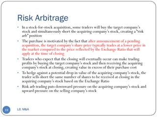 Risk Arbitrage
     • In a stock-for-stock acquisition, some traders will buy the target company’s
         stock and simultaneously short the acquiring company’s stock, creating a ―risk
         arb‖ position
     •   The purchase is motivated by the fact that after announcement of a pending
         acquisition, the target company’s share price typically trades at a lower price in
         the market compared to the price reflected by the Exchange Ratio that will
         apply at the time of closing
     •   Traders who expect that the closing will eventually occur can make trading
         profits by buying the target company’s stock and then receiving the acquiring
         company’s stock at closing, creating value in excess of their purchase cost
     •   To hedge against a potential drop in value of the acquiring company’s stock, the
         trader sells short the same number of shares to be received at closing in the
         acquiring company’s stock based on the Exchange Ratio
     •   Risk arb trading puts downward pressure on the acquiring company’s stock and
         upward pressure on the selling company’s stock



19   L8: M&A
 