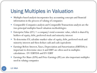Using Multiples in Valuation
      Multiples based analysis incorporates key accounting concepts and financial
         information in the process of valuing of companies
        Comparable Companies analysis and Comparable Transactions analysis are the
         two principal multiples based valuation methodologies
        Enterprise Value (EV) = a company’s total economic value, which is shared by
         holders of equity, debt, preferred stock and minority interest
        To determine EV, calculate market value of equity, debt, preferred stock and
         minority interest and then deduct cash and cash equivalents
        Earnings Before Interest, Taxes, Depreciation and Amortization (EBITDA) is
         important to determine since it and EBIT are often used in multiples
         calculations: EV/EBITDA and EV/EBIT
        Earnings Per Share (EPS) and Price Earnings (PE) are also important multiples
         used in valuing companies

27   L8: M&A
 