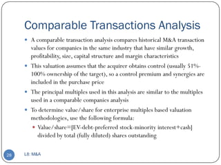 Comparable Transactions Analysis
      A comparable transaction analysis compares historical M&A transaction
       values for companies in the same industry that have similar growth,
       profitability, size, capital structure and margin characteristics
      This valuation assumes that the acquirer obtains control (usually 51%-
       100% ownership of the target), so a control premium and synergies are
       included in the purchase price
      The principal multiples used in this analysis are similar to the multiples
       used in a comparable companies analysis
      To determine value/share for enterprise multiples based valuation
       methodologies, use the following formula:
         Value/share=[EV-debt-preferred stock-minority interest+cash]
          divided by total (fully diluted) shares outstanding

28   L8: M&A
 