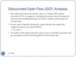 Discounted Cash Flow (DCF) Analysis
      This analysis determines the intrinsic value of a company. DCF analysis
       determines EV for a company by calculating the present value of a) projected
       unlevered (not including financing costs) future cash flows and b) projected
       terminal value
      Present value is typically calculated by using a discount rate equal to the
       weighted average cost of capital (WACC)
         levered beta
      The quality of this analysis depends on the accuracy of cash flow projections and
       the assumptions used in determining WACC and terminal value




29   L8: M&A
 