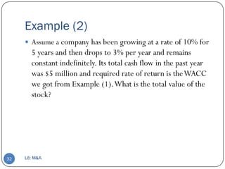 Example (2)
      Assume a company has been growing at a rate of 10% for
       5 years and then drops to 3% per year and remains
       constant indefinitely. Its total cash flow in the past year
       was $5 million and required rate of return is the WACC
       we got from Example (1). What is the total value of the
       stock?




32   L8: M&A
 