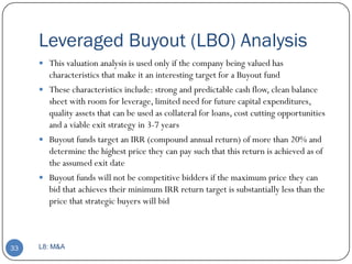 Leveraged Buyout (LBO) Analysis
      This valuation analysis is used only if the company being valued has
       characteristics that make it an interesting target for a Buyout fund
      These characteristics include: strong and predictable cash flow, clean balance
       sheet with room for leverage, limited need for future capital expenditures,
       quality assets that can be used as collateral for loans, cost cutting opportunities
       and a viable exit strategy in 3-7 years
      Buyout funds target an IRR (compound annual return) of more than 20% and
       determine the highest price they can pay such that this return is achieved as of
       the assumed exit date
      Buyout funds will not be competitive bidders if the maximum price they can
       bid that achieves their minimum IRR return target is substantially less than the
       price that strategic buyers will bid



33   L8: M&A
 