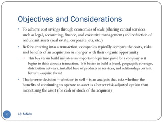 Objectives and Considerations
    • To achieve cost savings through economies of scale (sharing central services
      such as legal, accounting, finance, and executive management) and reduction of
      redundant assets (real estate, corporate jets, etc.)
    • Before entering into a transaction, companies typically compare the costs, risks
      and benefits of an acquisition or merger with their organic opportunity
       • This buy versus build analysis is an important departure point for a company as it
          begins to think about a transaction. Is it better to build a brand, geographic coverage,
          distribution network, installed base of products or services, and relationships, or is it
          better to acquire them?
    • The inverse decision – whether to sell – is an analysis that asks whether the
       benefits of continuing to operate an asset is a better risk-adjusted option than
       monetizing the asset (for cash or stock of the acquirer)




4   L8: M&As
 