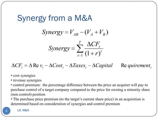Synergy from a M&A
                       Synergy VAB (VA VB )
                                              T
                                                     CFt
                           Synergy                        t
                                             t 1   (1 r )
      CFt         Re vt      Costt        Taxest        Capital         Re quirementt
    • cost synergies
    • revenue synergies
    • control premium: the percentage difference between the price an acquirer will pay to
    purchase control of a target company compared to the price for owning a minority share
    (non control) position
    • The purchase price premium (to the target’s current share price) in an acquisition is
    determined based on consideration of synergies and control premium
5       L8: M&A
 