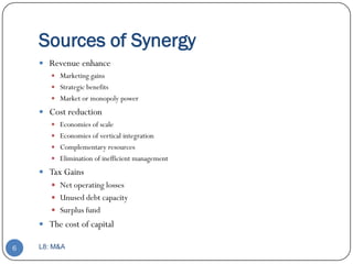 Sources of Synergy
     Revenue enhance
        Marketing gains
        Strategic benefits
        Market or monopoly power

     Cost reduction
        Economies of scale
        Economies of vertical integration
        Complementary resources
        Elimination of inefficient management

     Tax Gains
        Net operating losses
        Unused debt capacity
        Surplus fund
     The cost of capital

6   L8: M&A
 