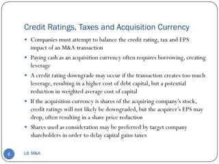 Credit Ratings, Taxes and Acquisition Currency
     Companies must attempt to balance the credit rating, tax and EPS
        impact of an M&A transaction
       Paying cash as an acquisition currency often requires borrowing, creating
        leverage
       A credit rating downgrade may occur if the transaction creates too much
        leverage, resulting in a higher cost of debt capital, but a potential
        reduction in weighted average cost of capital
       If the acquisition currency is shares of the acquiring company’s stock,
        credit ratings will not likely be downgraded, but the acquirer’s EPS may
        drop, often resulting in a share price reduction
       Shares used as consideration may be preferred by target company
        shareholders in order to delay capital gains taxes

8   L8: M&A
 