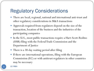 Regulatory Considerations
     There are local, regional, national and international anti-trust and
        other regulatory considerations in M&A transactions
       Approvals required from regulators depend on the size of the
        transaction, location of the business and the industries of the
        participating companies
       In the U.S., most public transactions require a Hart-Scott-Rodino
        (HSR) filing with the Federal Trade Commission and the
        Department of Justice
       There is a 30-day waiting period after filing
       If there are international operations, filing with the European
        Commission (EC) or with antitrust regulators in other countries
        may be necessary
9   L8: M&A
 