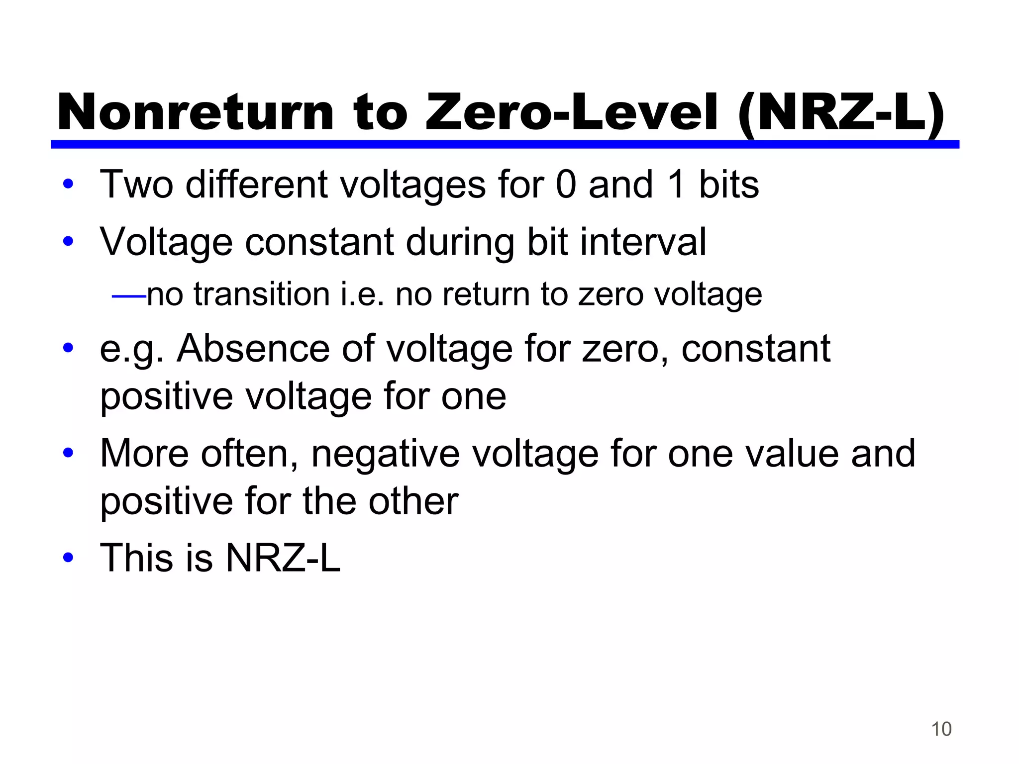 Nonreturn to Zero-Level (NRZ-L)
• Two different voltages for 0 and 1 bits
• Voltage constant during bit interval
—no transition i.e. no return to zero voltage
• e.g. Absence of voltage for zero, constant
positive voltage for one
• More often, negative voltage for one value and
positive for the other
• This is NRZ-L
10
 