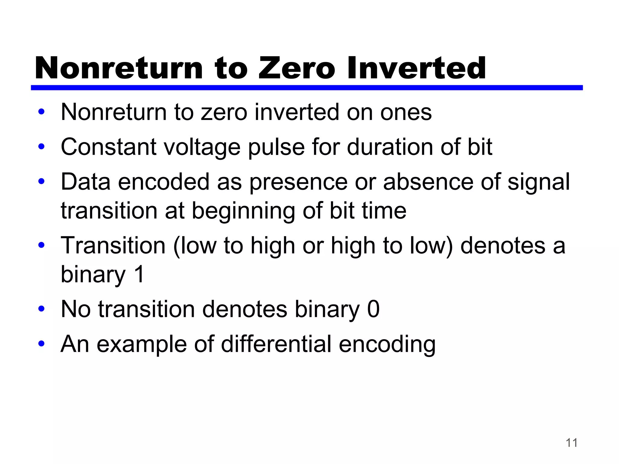 Nonreturn to Zero Inverted
• Nonreturn to zero inverted on ones
• Constant voltage pulse for duration of bit
• Data encoded as presence or absence of signal
transition at beginning of bit time
• Transition (low to high or high to low) denotes a
binary 1
• No transition denotes binary 0
• An example of differential encoding
11
 