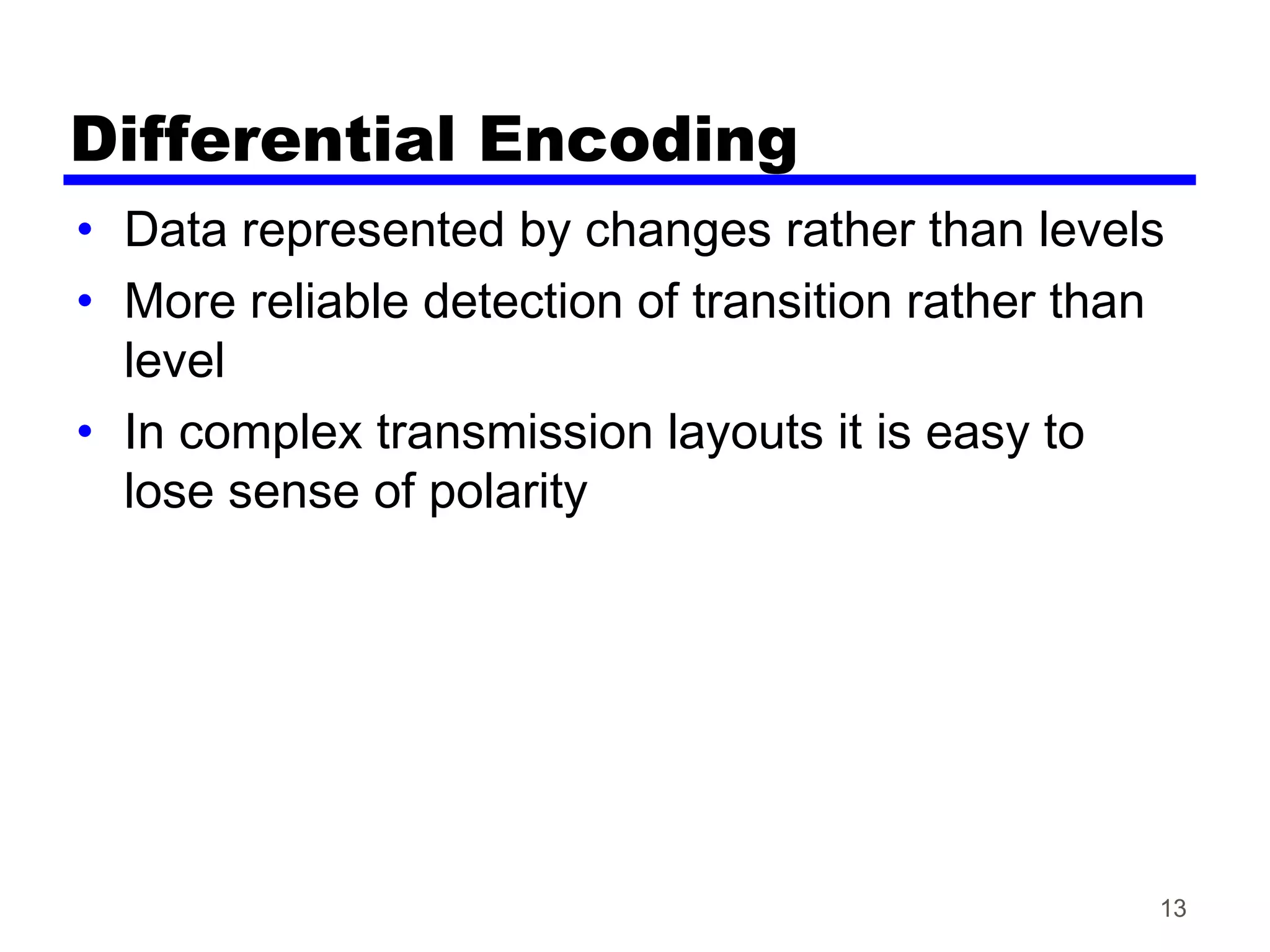 Differential Encoding
• Data represented by changes rather than levels
• More reliable detection of transition rather than
level
• In complex transmission layouts it is easy to
lose sense of polarity
13
 