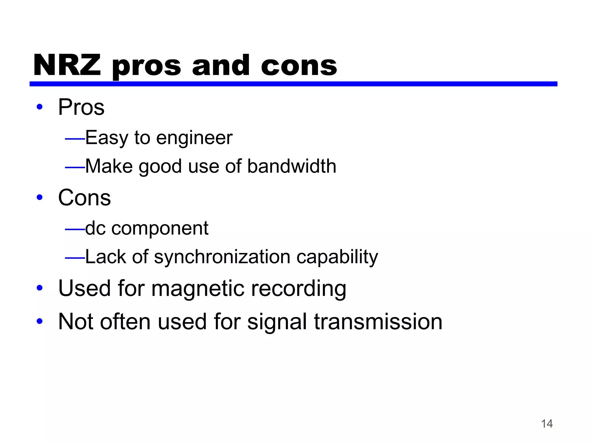 NRZ pros and cons
• Pros
—Easy to engineer
—Make good use of bandwidth
• Cons
—dc component
—Lack of synchronization capability
• Used for magnetic recording
• Not often used for signal transmission
14
 