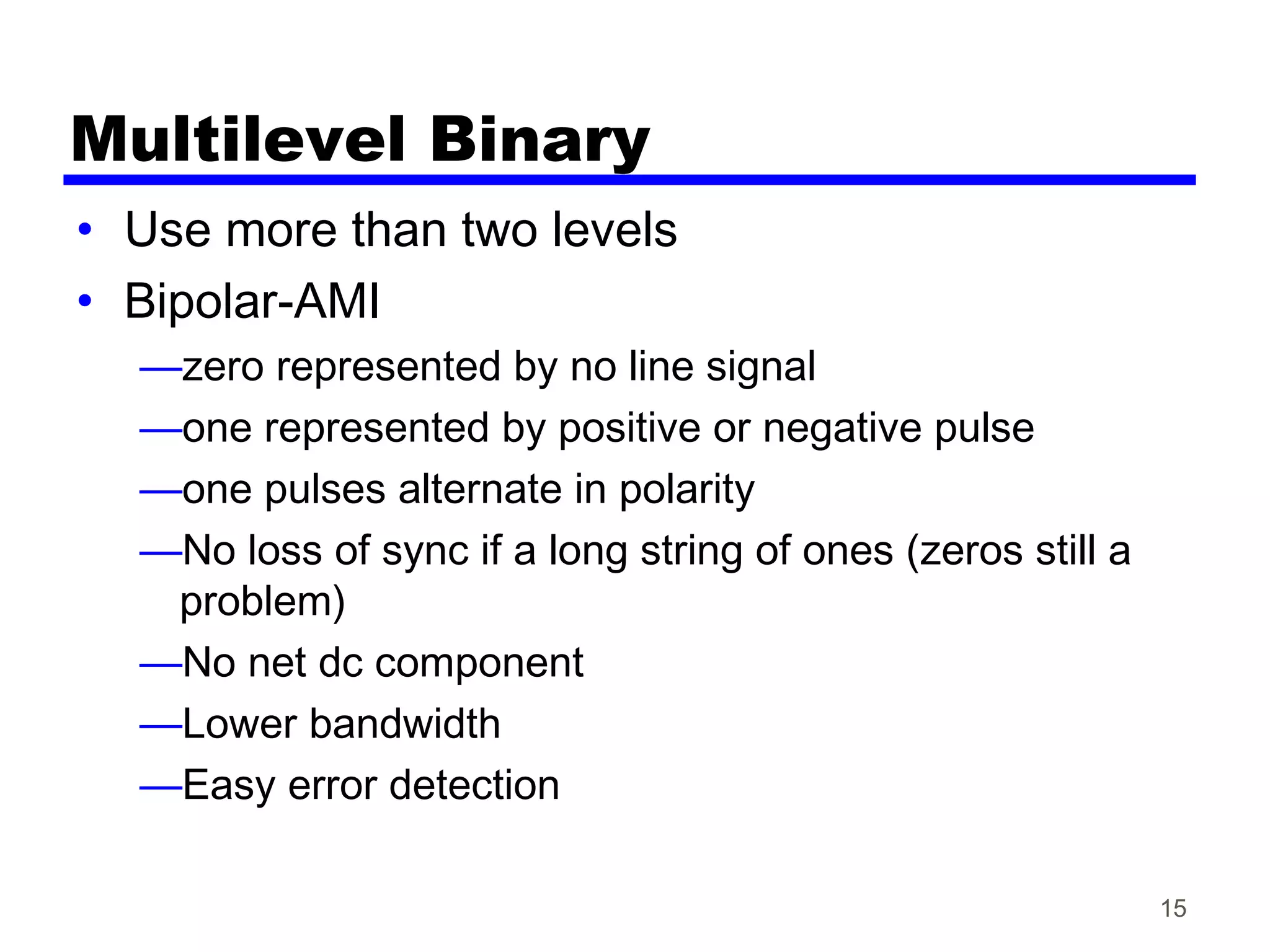 Multilevel Binary
• Use more than two levels
• Bipolar-AMI
—zero represented by no line signal
—one represented by positive or negative pulse
—one pulses alternate in polarity
—No loss of sync if a long string of ones (zeros still a
problem)
—No net dc component
—Lower bandwidth
—Easy error detection
15
 